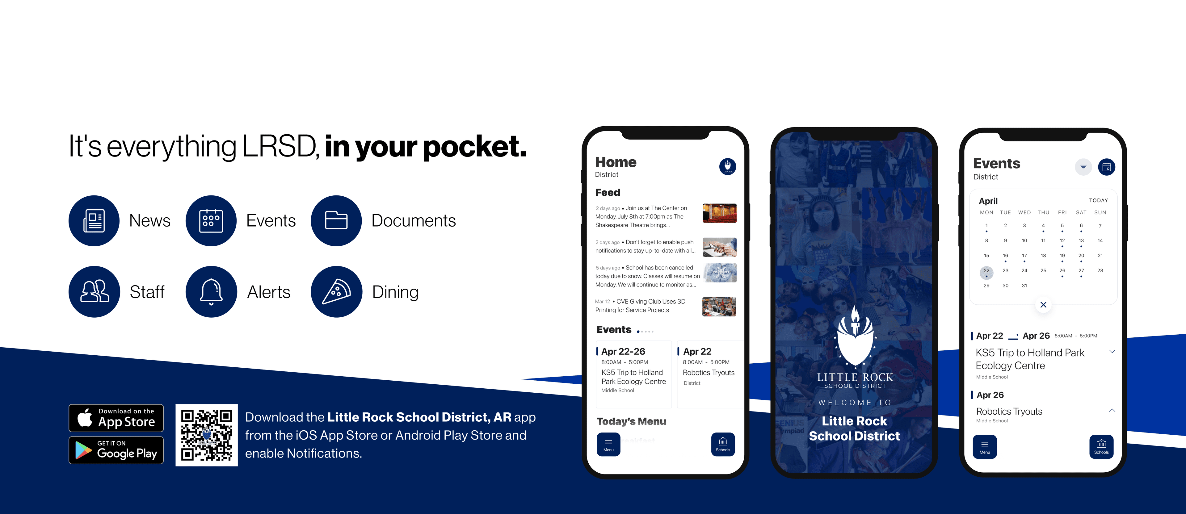 It's everything LRSD in your pocket. News, Events, Documents, Staff, Alerts, Dining. Download on Google Play Store and Apple App Store. Download the Little Rock School District, AR app from the iOS app store or Android Play Store and enable notifications. Screenshots of Phone Screens.