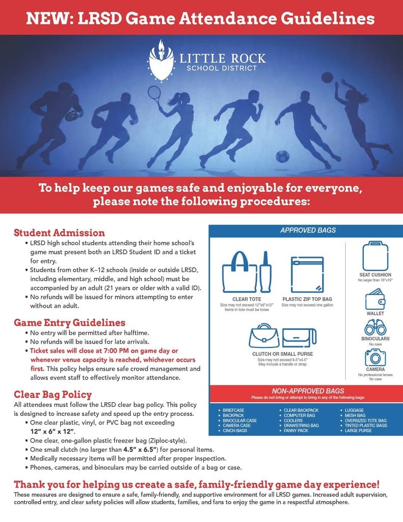 Flyer titled “New: Little Rock School District Game Attendance Guidelines.” The flyer explains procedures designed to keep Little Rock School District athletic events safe, family-friendly, and enjoyable. Student Admission: Little Rock School District high school students attending their home school’s game must present both a Little Rock School District student identification card and a ticket for entry. Students from other kindergarten through twelfth-grade schools, whether inside or outside the Little Rock School District, including elementary, middle, and high school students, must be accompanied by an adult who is twenty-one years of age or older with valid identification. No refunds will be issued for minors attempting to enter without an adult. Game Entry Guidelines: No entry will be permitted after halftime. No refunds will be issued for late arrivals. Ticket sales will close at seven o’clock in the evening on game day or whenever venue capacity is reached, whichever occurs first. This policy is intended to ensure safe crowd management and allow event staff to effectively monitor attendance. Clear Bag Policy: All attendees must follow the Little Rock School District clear bag policy. Permitted bags include one clear plastic, vinyl, or polyvinyl chloride bag no larger than twelve inches by six inches by twelve inches; one clear, one-gallon plastic freezer bag; or one small clutch no larger than four and one-half inches by six and one-half inches for personal items. Medically necessary items are permitted after proper inspection. Phones, cameras, and binoculars may be carried outside of a bag or case. The flyer also shows examples of approved items, including a clear tote, plastic zip-top bag, clutch or small purse, seat cushion, wallet, binoculars without a case, and camera without professional lenses or a case. Non-approved bags include briefcases, backpacks, binocular cases, camera cases, cinch bags, clear backpacks, computer bags, coolers, drawstring bags, fanny packs, luggage, mesh bags, oversized tote bags, tinted plastic bags, and large purses. The flyer concludes: “Thank you for helping us create a safe, family-friendly game day experience!” These measures are designed to provide a safe, supportive environment for all Little Rock School District games.