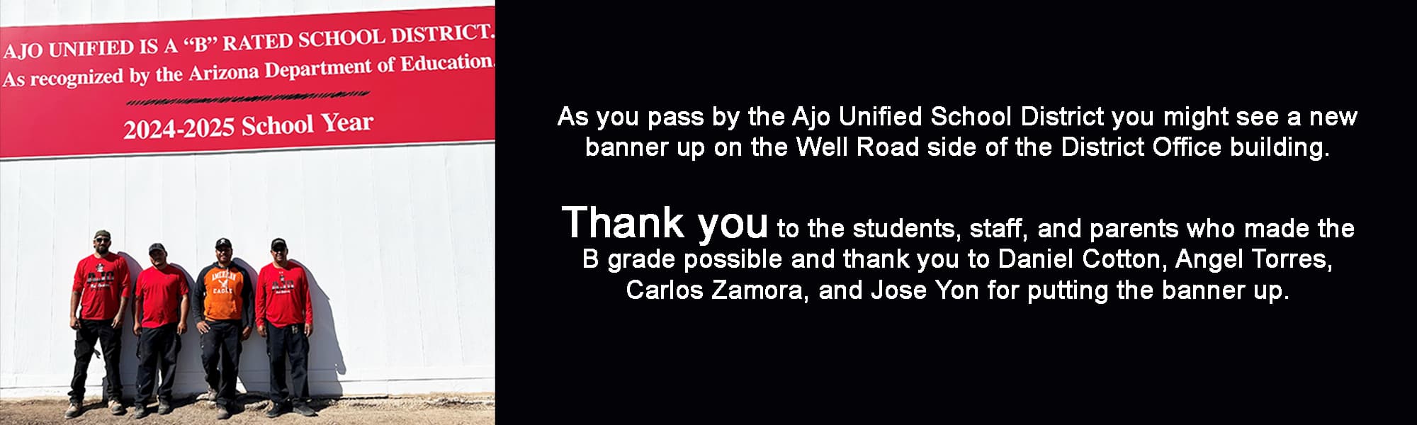 As you pass by the Ajo Unified School District you might see a new banner up on the Well Road side of the District Office building. Thank you to the students, staff, and parents who made the B grade possible and thank you to Daniel Cotton, Angel Torres, Carlos Zamora, and Jose Yon for putting the banner up.